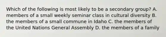 Which of the following is most likely to be a secondary group? A. members of a small weekly seminar class in cultural diversity B. the members of a small commune in Idaho C. the members of the United Nations General Assembly D. the members of a family