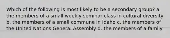 Which of the following is most likely to be a secondary group? a. the members of a small weekly seminar class in cultural diversity b. the members of a small commune in Idaho c. the members of the United Nations General Assembly d. the members of a family