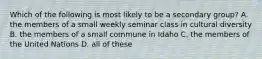 Which of the following is most likely to be a secondary group? A. the members of a small weekly seminar class in cultural diversity B. the members of a small commune in Idaho C. the members of the United Nations D. all of these