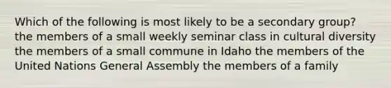 Which of the following is most likely to be a secondary group? the members of a small weekly seminar class in cultural diversity the members of a small commune in Idaho the members of the United Nations General Assembly the members of a family