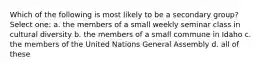 Which of the following is most likely to be a secondary group? Select one: a. the members of a small weekly seminar class in cultural diversity b. the members of a small commune in Idaho c. the members of the United Nations General Assembly d. all of these