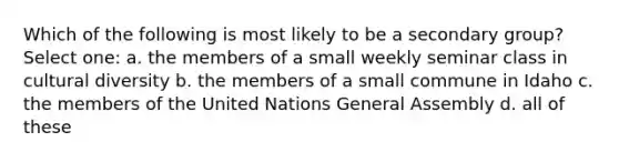 Which of the following is most likely to be a secondary group? Select one: a. the members of a small weekly seminar class in cultural diversity b. the members of a small commune in Idaho c. the members of the United Nations General Assembly d. all of these