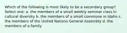 Which of the following is most likely to be a secondary group? Select one: a. the members of a small weekly seminar class in cultural diversity b. the members of a small commune in Idaho c. the members of the United Nations General Assembly d. the members of a family