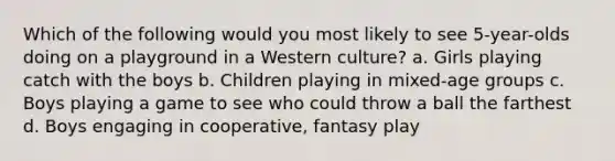 Which of the following would you most likely to see 5-year-olds doing on a playground in a Western culture? a. Girls playing catch with the boys b. Children playing in mixed-age groups c. Boys playing a game to see who could throw a ball the farthest d. Boys engaging in cooperative, fantasy play