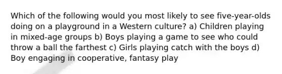 Which of the following would you most likely to see five-year-olds doing on a playground in a Western culture? a) Children playing in mixed-age groups b) Boys playing a game to see who could throw a ball the farthest c) Girls playing catch with the boys d) Boy engaging in cooperative, fantasy play