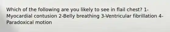 Which of the following are you likely to see in flail chest? 1-Myocardial contusion 2-Belly breathing 3-Ventricular fibrillation 4-Paradoxical motion