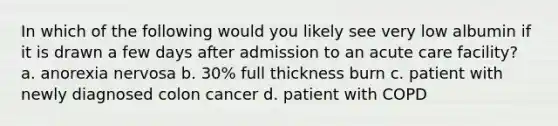 In which of the following would you likely see very low albumin if it is drawn a few days after admission to an acute care facility? a. anorexia nervosa b. 30% full thickness burn c. patient with newly diagnosed colon cancer d. patient with COPD