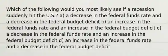 Which of the following would you most likely see if a recession suddenly hit the U.S.? a) a decrease in the federal funds rate and a decrease in the federal budget deficit b) an increase in the federal funds rate and an increase in the federal budget deficit c) a decrease in the federal funds rate and an increase in the federal budget deficit d) an increase in the federal funds rate and a decrease in the federal budget deficit