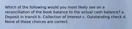 Which of the following would you most likely see on a reconciliation of the book balance to the actual cash balance? a. Deposit in transit b. Collection of interest c. Outstanding check d. None of these choices are correct.