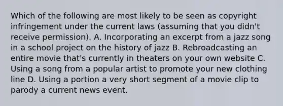 Which of the following are most likely to be seen as copyright infringement under the current laws (assuming that you didn't receive permission). A. Incorporating an excerpt from a jazz song in a school project on the history of jazz B. Rebroadcasting an entire movie that's currently in theaters on your own website C. Using a song from a popular artist to promote your new clothing line D. Using a portion a very short segment of a movie clip to parody a current news event.