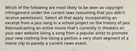 Which of the following are most likely to be seen as copyright infringement under the current laws (assuming that you didn't receive permission). Select all that apply. Incorporating an excerpt from a jazz song in a school project on the history of jazz Rebroadcasting an entire movie that's currently in theaters on your own website Using a song from a popular artist to promote your new clothing line Using a portion a very short segment of a movie clip to parody a current news event.