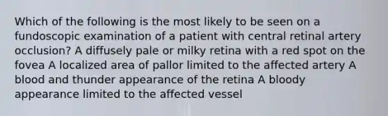 Which of the following is the most likely to be seen on a fundoscopic examination of a patient with central retinal artery occlusion? A diffusely pale or milky retina with a red spot on the fovea A localized area of pallor limited to the affected artery A blood and thunder appearance of the retina A bloody appearance limited to the affected vessel