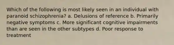 Which of the following is most likely seen in an individual with paranoid schizophrenia? a. Delusions of reference b. Primarily negative symptoms c. More significant cognitive impairments than are seen in the other subtypes d. Poor response to treatment