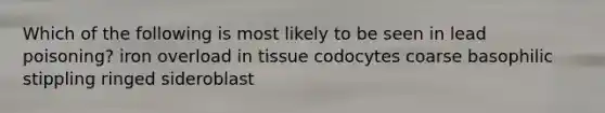 Which of the following is most likely to be seen in lead poisoning? iron overload in tissue codocytes coarse basophilic stippling ringed sideroblast