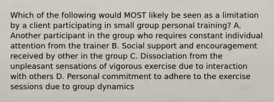 Which of the following would MOST likely be seen as a limitation by a client participating in small group personal training? A. Another participant in the group who requires constant individual attention from the trainer B. Social support and encouragement received by other in the group C. Dissociation from the unpleasant sensations of vigorous exercise due to interaction with others D. Personal commitment to adhere to the exercise sessions due to group dynamics