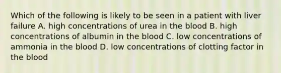 Which of the following is likely to be seen in a patient with liver failure A. high concentrations of urea in the blood B. high concentrations of albumin in the blood C. low concentrations of ammonia in the blood D. low concentrations of clotting factor in the blood