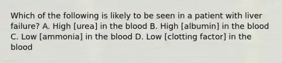 Which of the following is likely to be seen in a patient with liver failure? A. High [urea] in <a href='https://www.questionai.com/knowledge/k7oXMfj7lk-the-blood' class='anchor-knowledge'>the blood</a> B. High [albumin] in the blood C. Low [ammonia] in the blood D. Low [clotting factor] in the blood