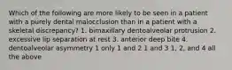 Which of the following are more likely to be seen in a patient with a purely dental malocclusion than in a patient with a skeletal discrepancy? 1. bimaxillary dentoalveolar protrusion 2. excessive lip separation at rest 3. anterior deep bite 4. dentoalveolar asymmetry 1 only 1 and 2 1 and 3 1, 2, and 4 all the above