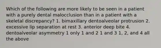 Which of the following are more likely to be seen in a patient with a purely dental malocclusion than in a patient with a skeletal discrepancy? 1. bimaxillary dentoalveolar protrusion 2. excessive lip separation at rest 3. anterior deep bite 4. dentoalveolar asymmetry 1 only 1 and 2 1 and 3 1, 2, and 4 all the above