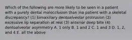 Which of the following are more likely to be seen in a patient with a purely dental malocclusion than ina patient with a skeletal discrepancy? (1) bimaxillary dentoalveolar protrusion (2) excessive lip separation at rest (3) anterior deep bite (4) dentoalveolar asymmetry A. 1 only B. 1 and 2 C. 1 and 3 D. 1, 2, and 4 E. all the above