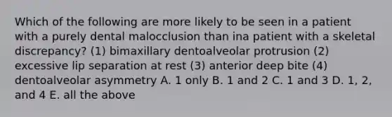 Which of the following are more likely to be seen in a patient with a purely dental malocclusion than ina patient with a skeletal discrepancy? (1) bimaxillary dentoalveolar protrusion (2) excessive lip separation at rest (3) anterior deep bite (4) dentoalveolar asymmetry A. 1 only B. 1 and 2 C. 1 and 3 D. 1, 2, and 4 E. all the above