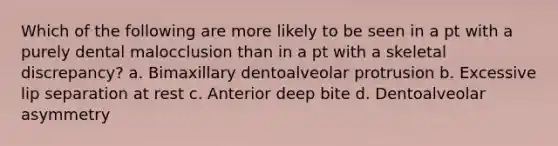 Which of the following are more likely to be seen in a pt with a purely dental malocclusion than in a pt with a skeletal discrepancy? a. Bimaxillary dentoalveolar protrusion b. Excessive lip separation at rest c. Anterior deep bite d. Dentoalveolar asymmetry