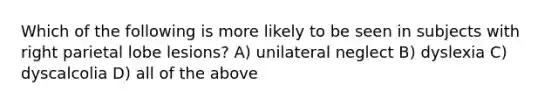 Which of the following is more likely to be seen in subjects with right parietal lobe lesions? A) unilateral neglect B) dyslexia C) dyscalcolia D) all of the above