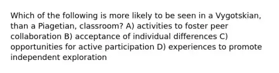 Which of the following is more likely to be seen in a Vygotskian, than a Piagetian, classroom? A) activities to foster peer collaboration B) acceptance of individual differences C) opportunities for active participation D) experiences to promote independent exploration