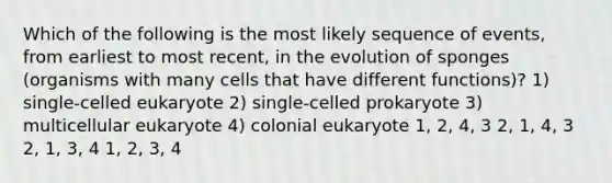 Which of the following is the most likely sequence of events, from earliest to most recent, in the evolution of sponges (organisms with many cells that have different functions)? 1) single-celled eukaryote 2) single-celled prokaryote 3) multicellular eukaryote 4) colonial eukaryote 1, 2, 4, 3 2, 1, 4, 3 2, 1, 3, 4 1, 2, 3, 4