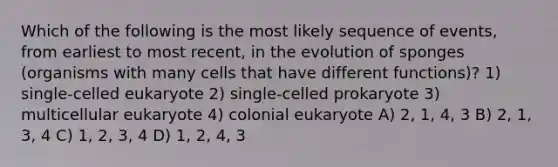 Which of the following is the most likely sequence of events, from earliest to most recent, in the evolution of sponges (organisms with many cells that have different functions)? 1) single-celled eukaryote 2) single-celled prokaryote 3) multicellular eukaryote 4) colonial eukaryote A) 2, 1, 4, 3 B) 2, 1, 3, 4 C) 1, 2, 3, 4 D) 1, 2, 4, 3