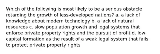 Which of the following is most likely to be a serious obstacle retarding the growth of less-developed nations? a. a lack of knowledge about modern technology b. a lack of natural resources c. slow population growth and legal systems that enforce private property rights and the pursuit of profit d. low capital formation as the result of a weak legal system that fails to protect private property rights