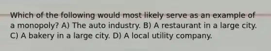 Which of the following would most likely serve as an example of a monopoly? A) The auto industry. B) A restaurant in a large city. C) A bakery in a large city. D) A local utility company.