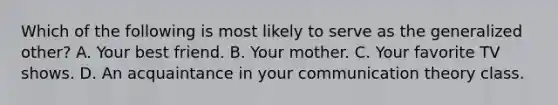 Which of the following is most likely to serve as the generalized other? A. Your best friend. B. Your mother. C. Your favorite TV shows. D. An acquaintance in your communication theory class.