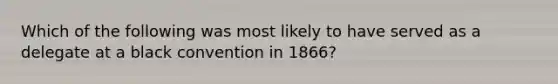 Which of the following was most likely to have served as a delegate at a black convention in 1866?