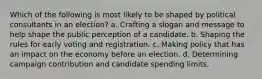 Which of the following is most likely to be shaped by political consultants in an election? a. Crafting a slogan and message to help shape the public perception of a candidate. b. Shaping the rules for early voting and registration. c. Making policy that has an impact on the economy before an election. d. Determining campaign contribution and candidate spending limits.