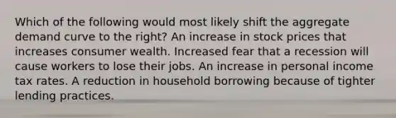 Which of the following would most likely shift the aggregate demand curve to the right? An increase in stock prices that increases consumer wealth. Increased fear that a recession will cause workers to lose their jobs. An increase in personal income tax rates. A reduction in household borrowing because of tighter lending practices.