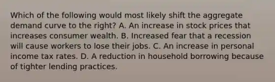 Which of the following would most likely shift the aggregate demand curve to the right? A. An increase in stock prices that increases consumer wealth. B. Increased fear that a recession will cause workers to lose their jobs. C. An increase in personal income tax rates. D. A reduction in household borrowing because of tighter lending practices.