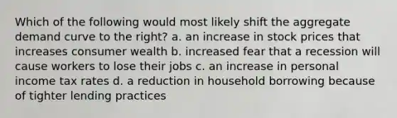 Which of the following would most likely shift the aggregate demand curve to the right? a. an increase in stock prices that increases consumer wealth b. increased fear that a recession will cause workers to lose their jobs c. an increase in personal income tax rates d. a reduction in household borrowing because of tighter lending practices