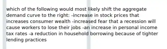 which of the following would most likely shift the aggregate demand curve to the right: -increase in stock prices that increases consumer wealth -increased fear that a recession will cause workers to lose their jobs -an increase in personal income tax rates -a reduction in household borrowing because of tighter lending practices