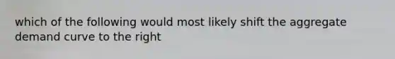 which of the following would most likely shift the aggregate demand curve to the right