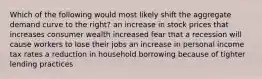 Which of the following would most likely shift the aggregate demand curve to the right? an increase in stock prices that increases consumer wealth increased fear that a recession will cause workers to lose their jobs an increase in personal income tax rates a reduction in household borrowing because of tighter lending practices