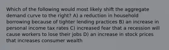 Which of the following would most likely shift the aggregate demand curve to the right? A) a reduction in household borrowing because of tighter lending practices B) an increase in personal income tax rates C) increased fear that a recession will cause workers to lose their jobs D) an increase in stock prices that increases consumer wealth