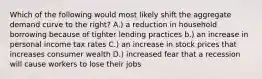 Which of the following would most likely shift the aggregate demand curve to the right? A.) a reduction in household borrowing because of tighter lending practices b.) an increase in personal income tax rates C.) an increase in stock prices that increases consumer wealth D.) increased fear that a recession will cause workers to lose their jobs