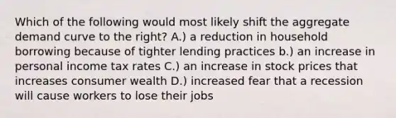 Which of the following would most likely shift the aggregate demand curve to the right? A.) a reduction in household borrowing because of tighter lending practices b.) an increase in personal income tax rates C.) an increase in stock prices that increases consumer wealth D.) increased fear that a recession will cause workers to lose their jobs