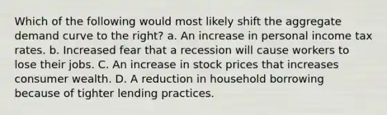 Which of the following would most likely shift the aggregate demand curve to the right? a. An increase in personal income tax rates. b. Increased fear that a recession will cause workers to lose their jobs. C. An increase in stock prices that increases consumer wealth. D. A reduction in household borrowing because of tighter lending practices.