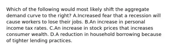 Which of the following would most likely shift the aggregate demand curve to the right? A.Increased fear that a recession will cause workers to lose their jobs. B.An increase in personal income tax rates. C.An increase in stock prices that increases consumer wealth. D.A reduction in household borrowing because of tighter lending practices.