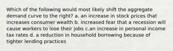 Which of the following would most likely shift the aggregate demand curve to the right? a. an increase in stock prices that increases consumer wealth b. increased fear that a recession will cause workers to lose their jobs c.an increase in personal income tax rates d. a reduction in household borrowing because of tighter lending practices