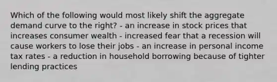 Which of the following would most likely shift the aggregate demand curve to the right? - an increase in stock prices that increases consumer wealth - increased fear that a recession will cause workers to lose their jobs - an increase in personal income tax rates - a reduction in household borrowing because of tighter lending practices