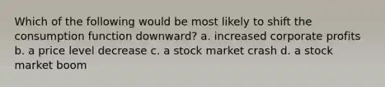 Which of the following would be most likely to shift the consumption function downward? a. increased corporate profits b. a price level decrease c. a stock market crash d. a stock market boom