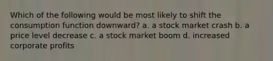 Which of the following would be most likely to shift the consumption function downward? a. a stock market crash b. a price level decrease c. a stock market boom d. increased corporate profits